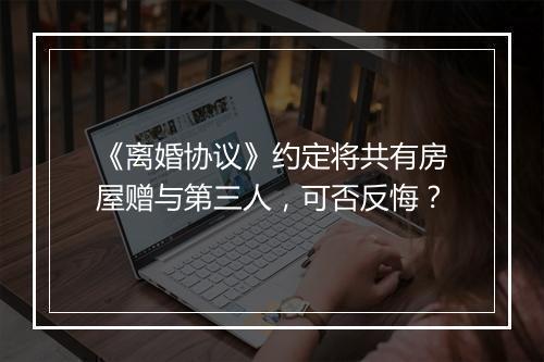 《离婚协议》约定将共有房屋赠与第三人，可否反悔？