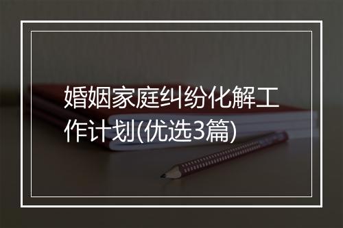婚姻家庭纠纷化解工作计划(优选3篇)