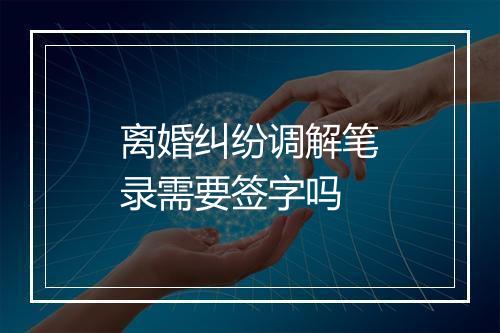 离婚纠纷调解笔录需要签字吗