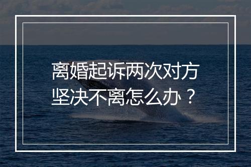 离婚起诉两次对方坚决不离怎么办？