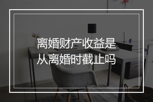 离婚财产收益是从离婚时截止吗