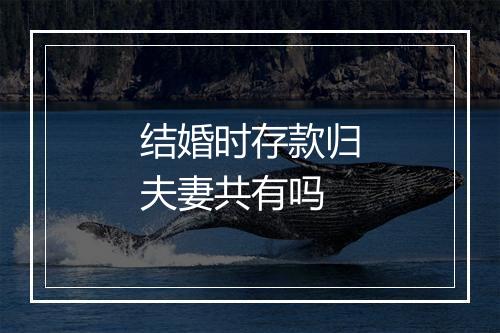 结婚时存款归夫妻共有吗