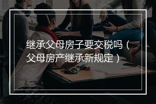 继承父母房子要交税吗（父母房产继承新规定）