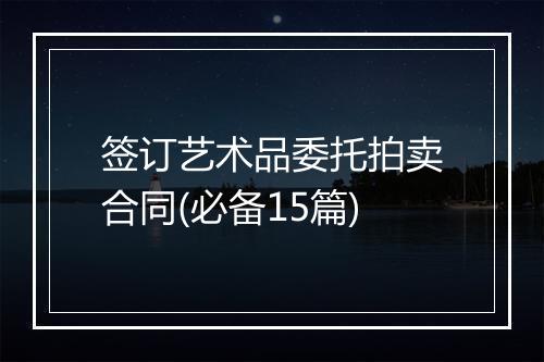 签订艺术品委托拍卖合同(必备15篇)