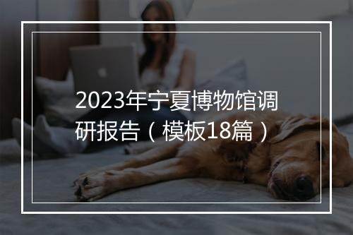 2023年宁夏博物馆调研报告（模板18篇）