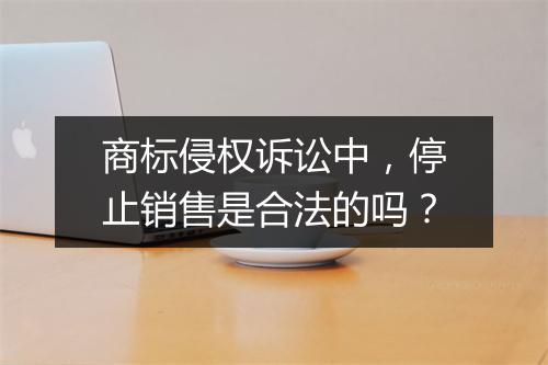商标侵权诉讼中，停止销售是合法的吗？
