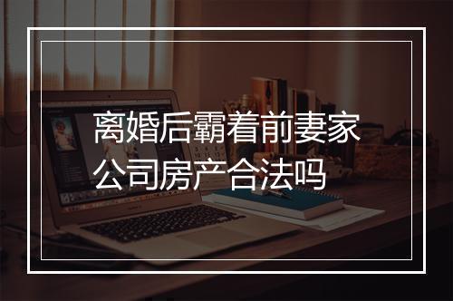离婚后霸着前妻家公司房产合法吗