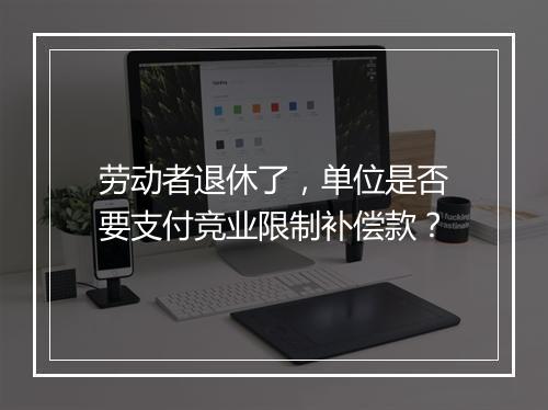 劳动者退休了，单位是否要支付竞业限制补偿款？