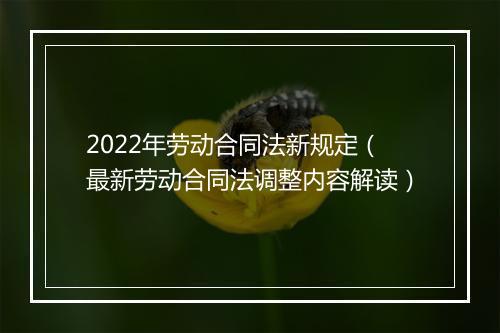 2022年劳动合同法新规定（最新劳动合同法调整内容解读）