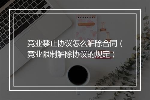 竞业禁止协议怎么解除合同（竞业限制解除协议的规定）