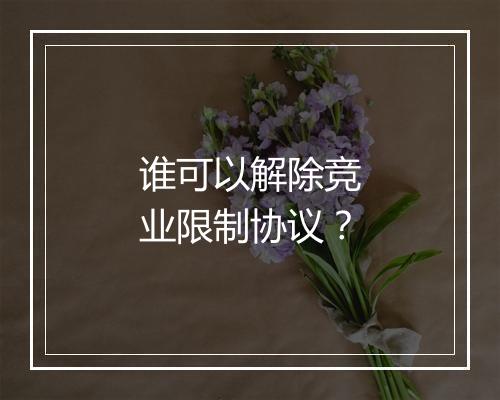 谁可以解除竞业限制协议？