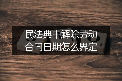 民法典中解除劳动合同日期怎么界定