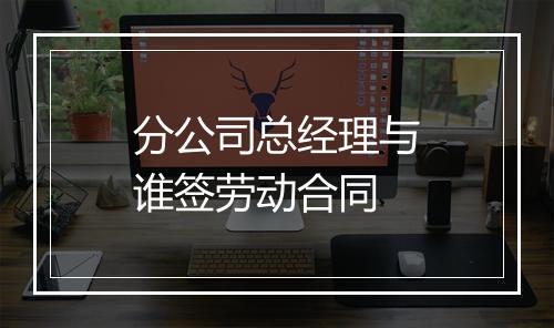 分公司总经理与谁签劳动合同