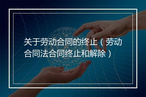 关于劳动合同的终止（劳动合同法合同终止和解除）