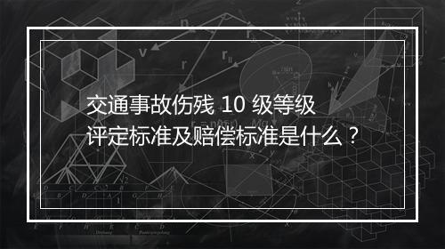 交通事故伤残 10 级等级评定标准及赔偿标准是什么？