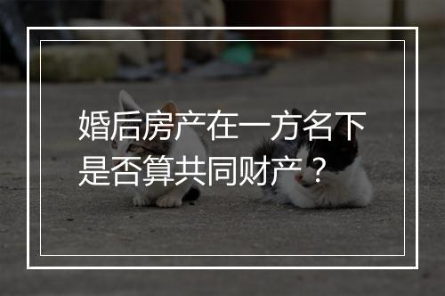 婚后房产在一方名下是否算共同财产？
