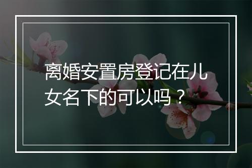 离婚安置房登记在儿女名下的可以吗？