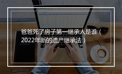 爸爸死了房子第一继承人是谁（2022年新的遗产继承法）