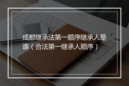 成都继承法第一顺序继承人是谁（合法第一继承人顺序）