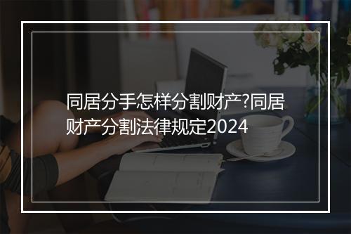 同居分手怎样分割财产?同居财产分割法律规定2024