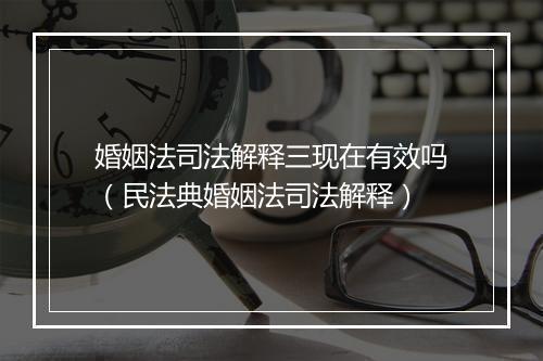 婚姻法司法解释三现在有效吗（民法典婚姻法司法解释）