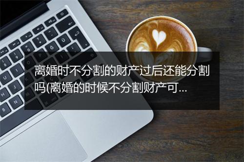离婚时不分割的财产过后还能分割吗(离婚的时候不分割财产可以吗)