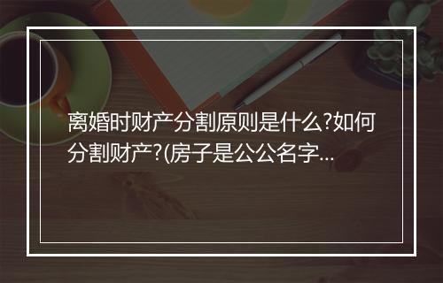 离婚时财产分割原则是什么?如何分割财产?(房子是公公名字离婚怎么分割财产)