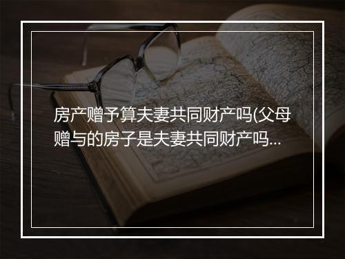 房产赠予算夫妻共同财产吗(父母赠与的房子是夫妻共同财产吗)