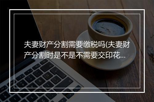 夫妻财产分割需要缴税吗(夫妻财产分割时是不是不需要交印花税)
