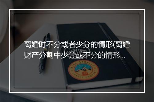 离婚时不分或者少分的情形(离婚财产分割中少分或不分的情形有哪些)