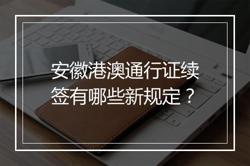 安徽港澳通行证续签有哪些新规定？