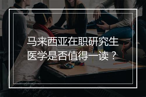 马来西亚在职研究生医学是否值得一读？