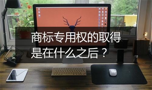 商标专用权的取得是在什么之后？