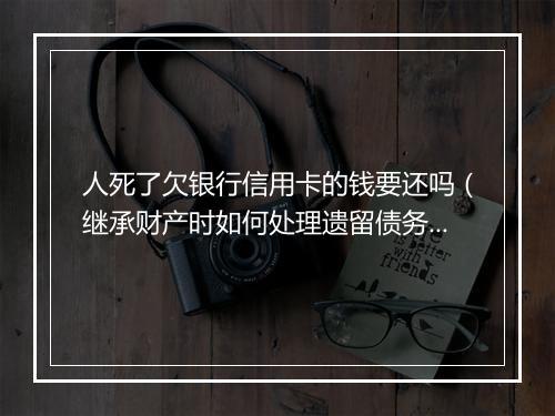 人死了欠银行信用卡的钱要还吗（继承财产时如何处理遗留债务）