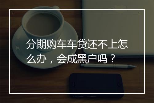分期购车车贷还不上怎么办，会成黑户吗？