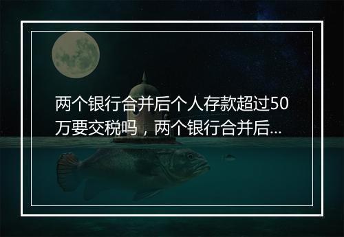 两个银行合并后个人存款超过50万要交税吗，两个银行合并后个人存款超过50万