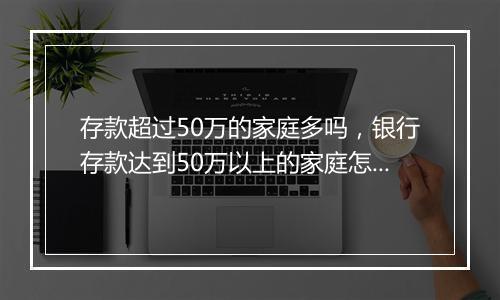 存款超过50万的家庭多吗，银行存款达到50万以上的家庭怎么办
