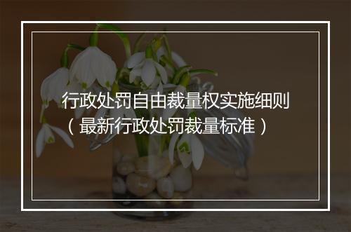 行政处罚自由裁量权实施细则（最新行政处罚裁量标准）