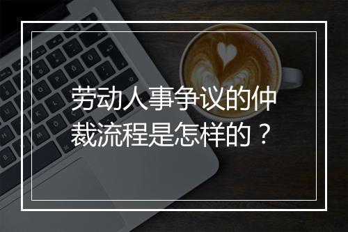 劳动人事争议的仲裁流程是怎样的？