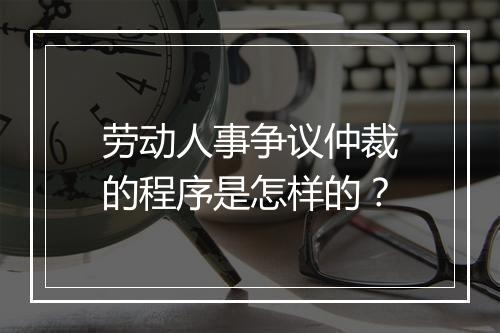 劳动人事争议仲裁的程序是怎样的？