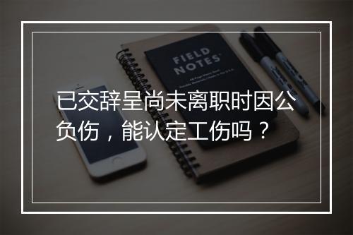 已交辞呈尚未离职时因公负伤，能认定工伤吗？