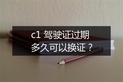 c1 驾驶证过期多久可以换证？