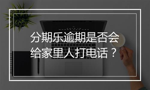 分期乐逾期是否会给家里人打电话？