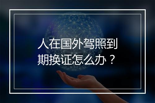 人在国外驾照到期换证怎么办？