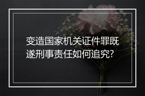 变造国家机关证件罪既遂刑事责任如何追究?