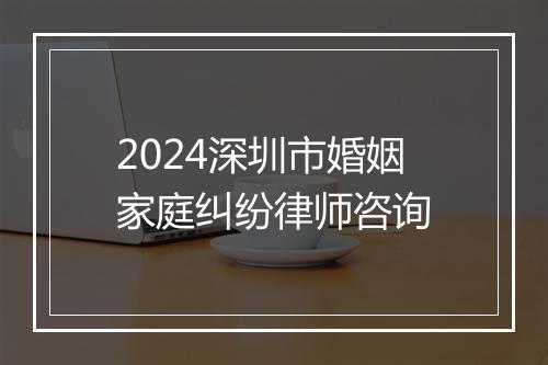 2024深圳市婚姻家庭纠纷律师咨询