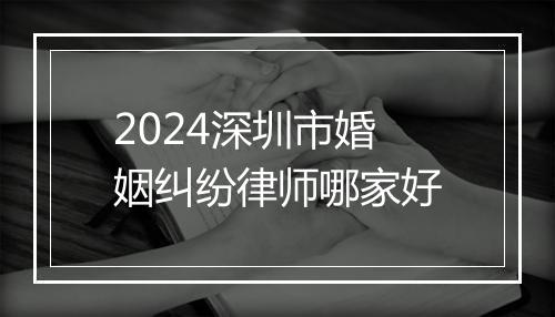 2024深圳市婚姻纠纷律师哪家好