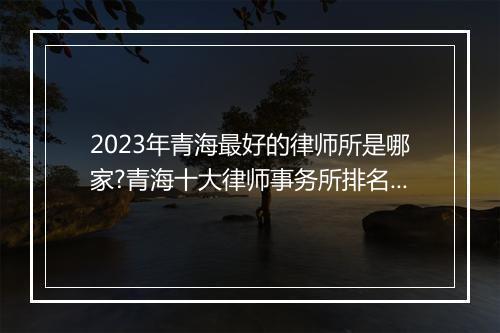 2023年青海最好的律师所是哪家?青海十大律师事务所排名最新