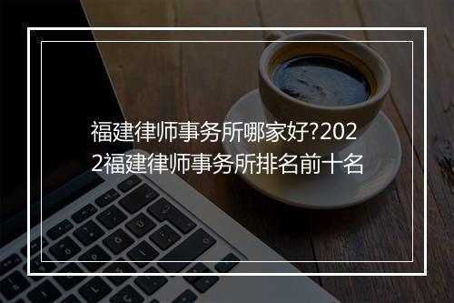 福建律师事务所哪家好?2022福建律师事务所排名前十名