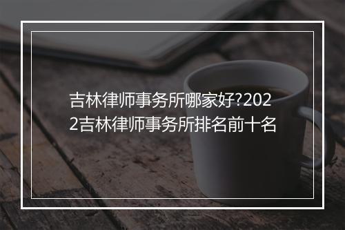 吉林律师事务所哪家好?2022吉林律师事务所排名前十名